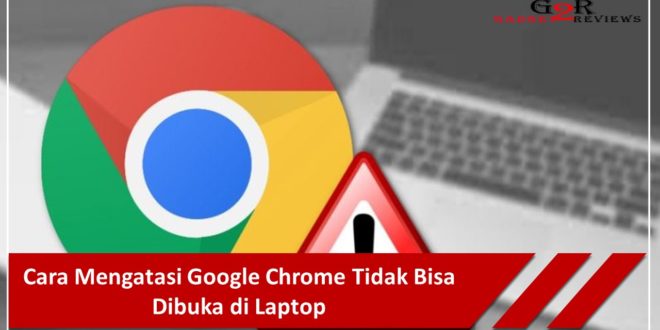 Cara Mengatasi Google Chrome Tidak Bisa Dibuka di Laptop
